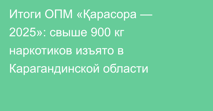 Итоги ОПМ «Қарасора — 2025»: свыше 900 кг наркотиков изъято в Карагандинской области
