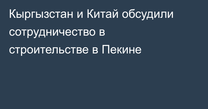Кыргызстан и Китай обсудили сотрудничество в строительстве в Пекине