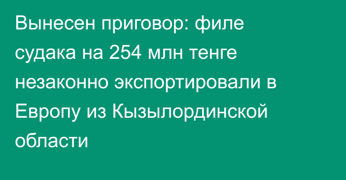 Вынесен приговор: филе судака на 254 млн тенге незаконно экспортировали в Европу из Кызылординской области
