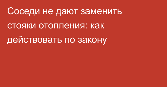 Соседи не дают заменить стояки отопления: как действовать по закону