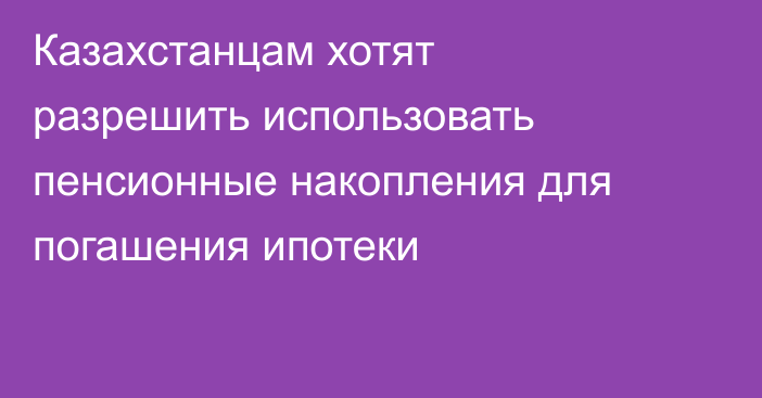 Казахстанцам хотят разрешить использовать пенсионные накопления для погашения ипотеки
