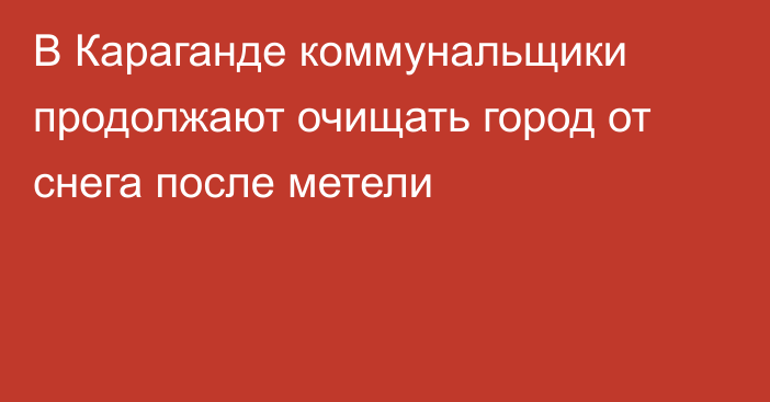 В Караганде коммунальщики продолжают очищать город от снега после метели