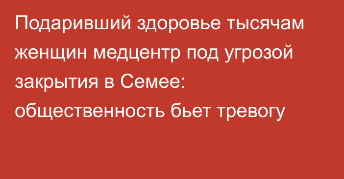 Подаривший здоровье тысячам женщин медцентр под угрозой закрытия в Семее: общественность бьет тревогу