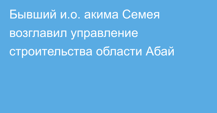 Бывший и.о. акима Семея возглавил управление строительства области Абай