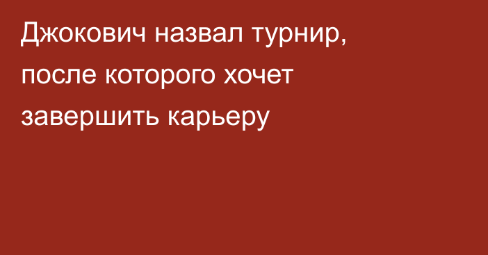 Джокович назвал турнир, после которого хочет завершить карьеру