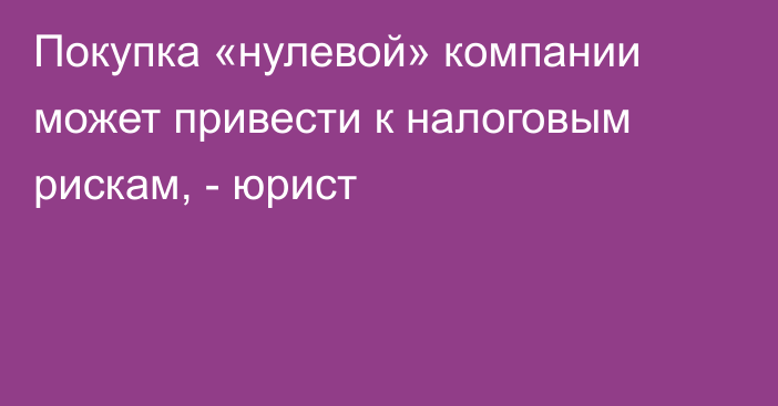 Покупка «нулевой» компании может привести к налоговым рискам, - юрист