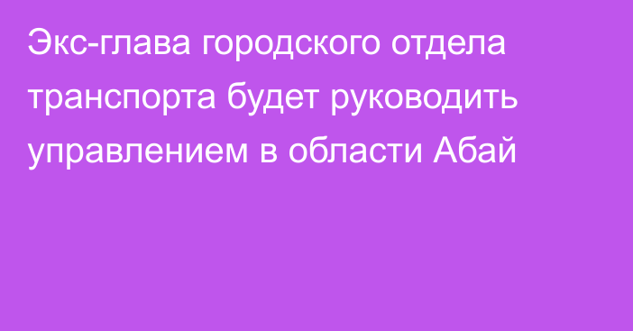 Экс-глава городского отдела транспорта будет руководить управлением в области Абай