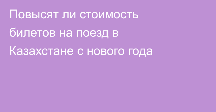 Повысят ли стоимость билетов на поезд в Казахстане с нового года