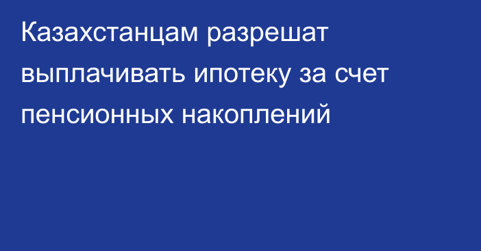 Казахстанцам разрешат выплачивать ипотеку за счет пенсионных накоплений