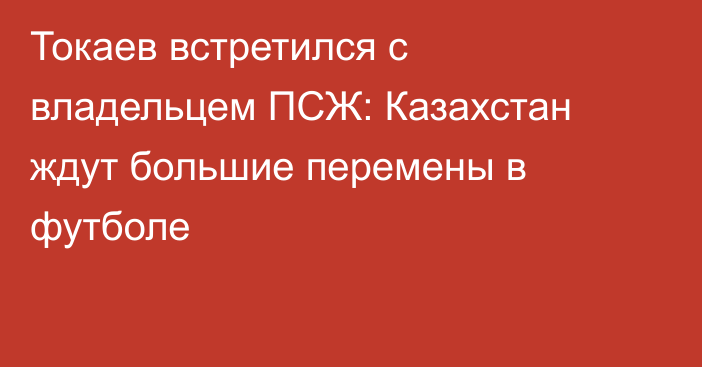 Токаев встретился с владельцем ПСЖ: Казахстан ждут большие перемены в футболе