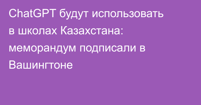 ChatGPT будут использовать в школах Казахстана: меморандум подписали в Вашингтоне