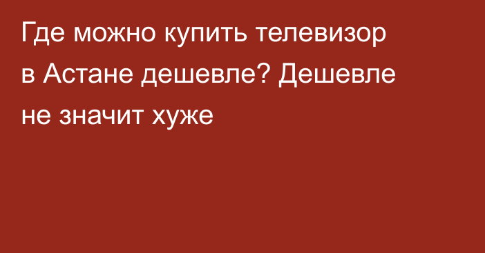 Где можно купить телевизор в Астане дешевле? Дешевле не значит хуже