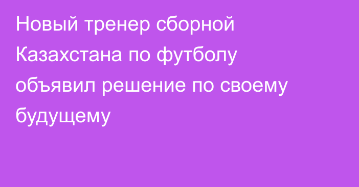 Новый тренер сборной Казахстана по футболу объявил решение по своему будущему