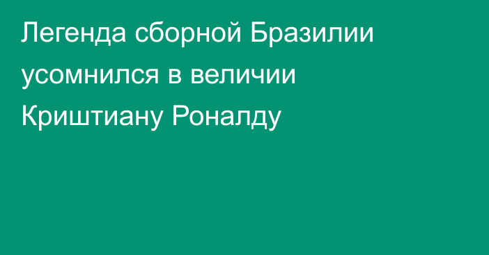 Легенда сборной Бразилии усомнился в величии Криштиану Роналду