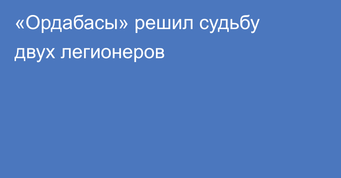 «Ордабасы» решил судьбу двух легионеров
