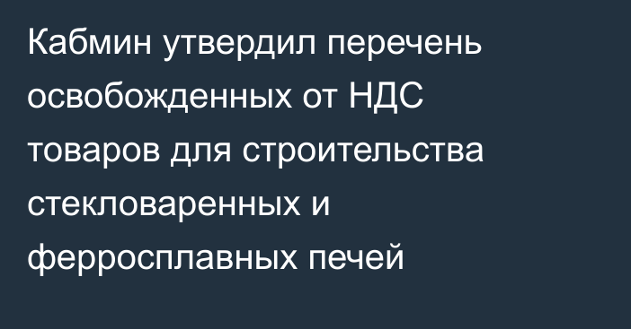 Кабмин утвердил перечень освобожденных от НДС товаров для строительства стекловаренных и ферросплавных печей