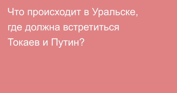 Что происходит в Уральске, где должна встретиться Токаев и Путин?
