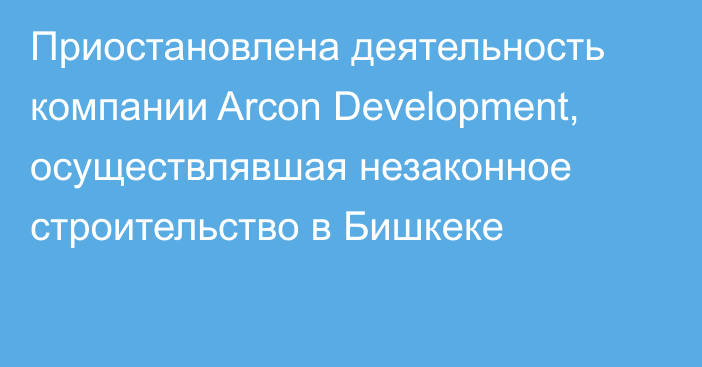 Приостановлена деятельность компании Arcon Development, осуществлявшая незаконное строительство в Бишкеке