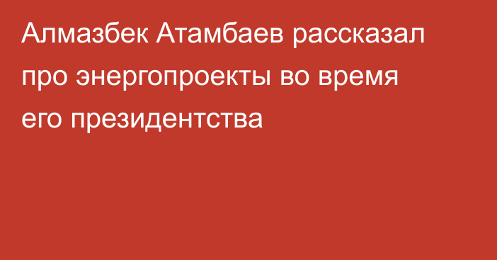 Алмазбек Атамбаев рассказал про энергопроекты во время его президентства