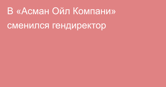 В «Асман Ойл Компани» сменился гендиректор