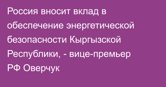 Россия вносит вклад в обеспечение энергетической безопасности Кыргызской Республики, - вице-премьер РФ Оверчук
