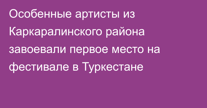 Особенные артисты из Каркаралинского района завоевали первое место на фестивале в Туркестане