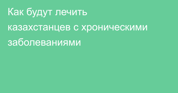 Как будут лечить казахстанцев с хроническими заболеваниями