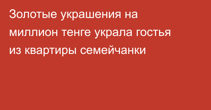 Золотые украшения на миллион тенге украла гостья из квартиры семейчанки
