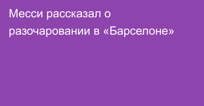 Месси рассказал о разочаровании в «Барселоне»