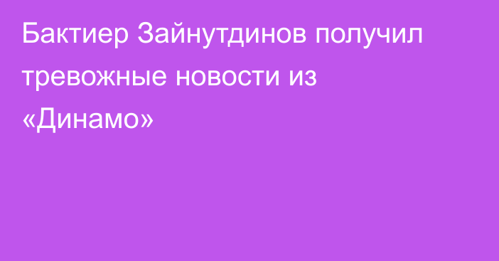 Бактиер Зайнутдинов получил тревожные новости из «Динамо»