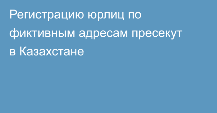 Регистрацию юрлиц по фиктивным адресам пресекут в Казахстане