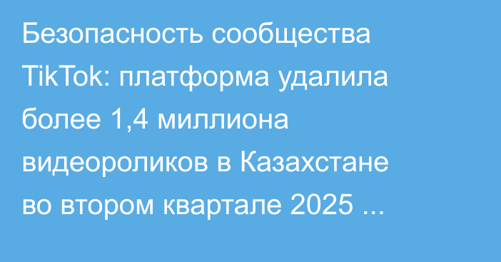 Безопасность сообщества TikTok: платформа удалила более 1,4 миллиона видеороликов в Казахстане во втором квартале 2025 года