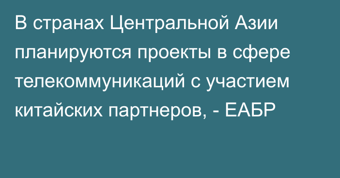 В странах Центральной Азии планируются проекты в сфере телекоммуникаций с участием китайских партнеров, - ЕАБР