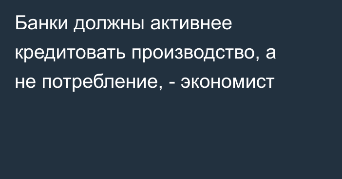 Банки должны активнее кредитовать производство, а не потребление, - экономист