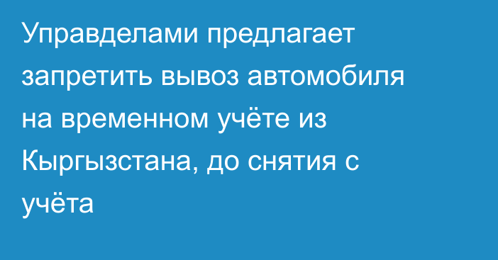 Управделами предлагает запретить вывоз автомобиля на временном учёте из Кыргызстана, до снятия с учёта