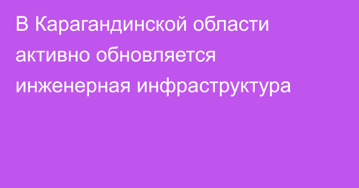 В Карагандинской области активно обновляется инженерная инфраструктура