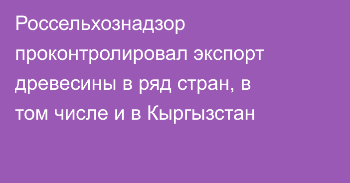 Россельхознадзор проконтролировал экспорт древесины в ряд стран, в том числе и в Кыргызстан