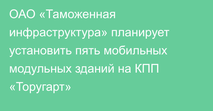 ОАО «Таможенная инфраструктура» планирует установить пять мобильных модульных зданий на КПП «Торугарт»
