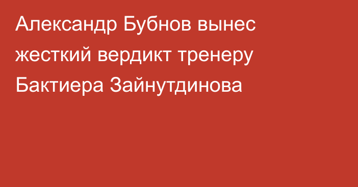 Александр Бубнов вынес жесткий вердикт тренеру Бактиера Зайнутдинова