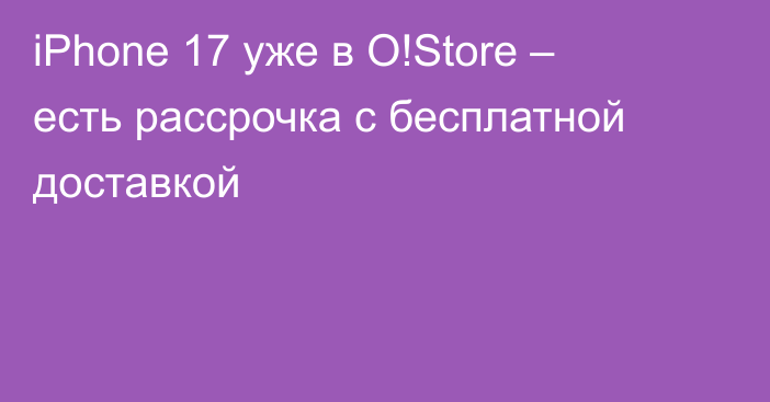 iPhone 17 уже в O!Store – есть рассрочка с бесплатной доставкой