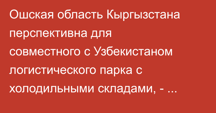 Ошская область Кыргызстана перспективна для совместного с Узбекистаном логистического парка с холодильными складами, - ЕАБР
