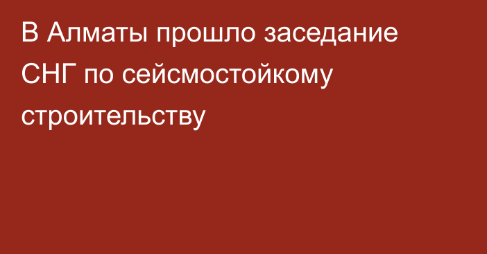 В Алматы прошло заседание СНГ по сейсмостойкому строительству