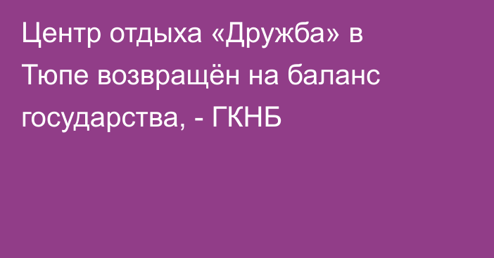 Центр отдыха «Дружба» в Тюпе возвращён на баланс государства, - ГКНБ
