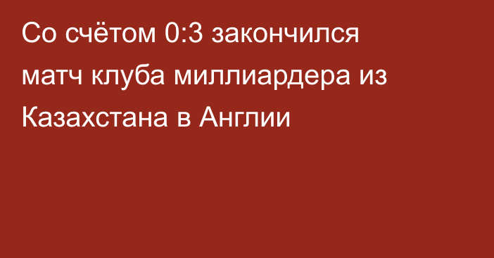 Со счётом 0:3 закончился матч клуба миллиардера из Казахстана в Англии