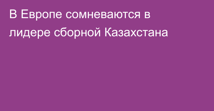 В Европе сомневаются в лидере сборной Казахстана