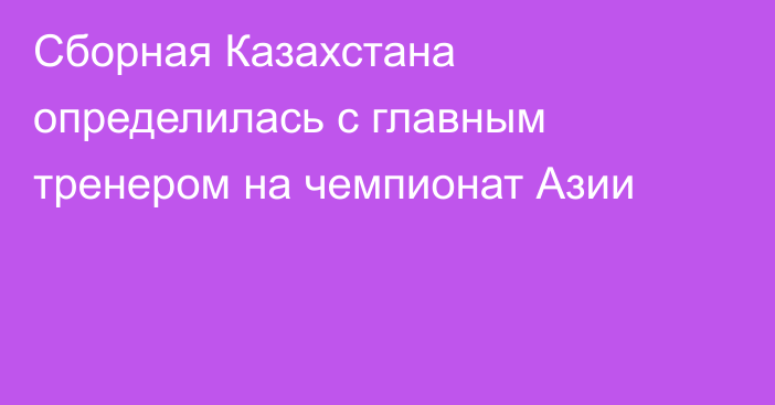Сборная Казахстана определилась с главным тренером на чемпионат Азии