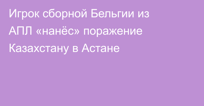 Игрок сборной Бельгии из АПЛ «нанёс» поражение Казахстану в Астане