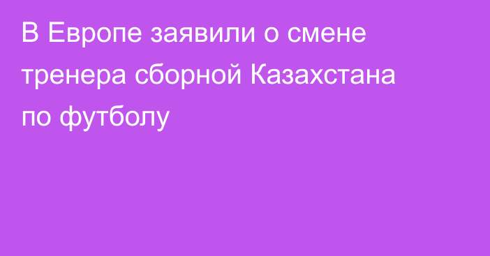 В Европе заявили о смене тренера сборной Казахстана по футболу