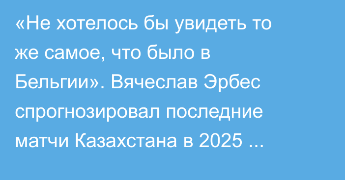 «Не хотелось бы увидеть то же самое, что было в Бельгии». Вячеслав Эрбес спрогнозировал последние матчи Казахстана в 2025 году