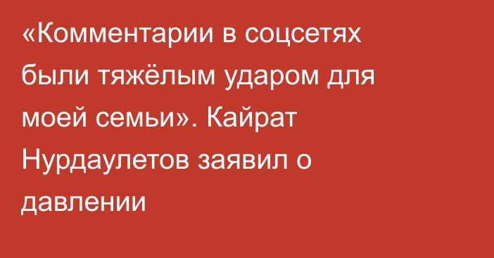 «Комментарии в соцсетях были тяжёлым ударом для моей семьи». Кайрат Нурдаулетов заявил о давлении